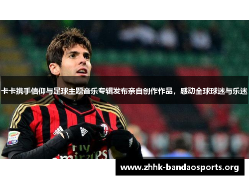 卡卡携手信仰与足球主题音乐专辑发布亲自创作作品,感动全球球迷与乐迷 卡卡携手信仰与足球主题音乐专辑发布亲自创作作品,感动全球球迷与乐迷