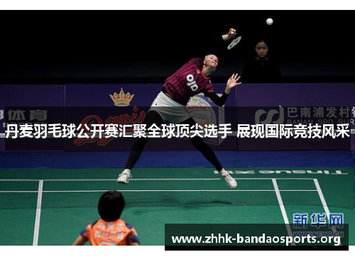 丹麦羽毛球公开赛汇聚全球顶尖选手 展现国际竞技风采 丹麦羽毛球公开赛汇聚全球顶尖选手 展现国际竞技风采