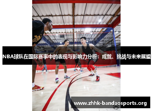 NBA球队在国际赛事中的表现与影响力分析:成就、挑战与未来展望 NBA球队在国际赛事中的表现与影响力分析:成就、挑战与未来展望