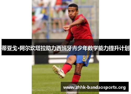 蒂亚戈·阿尔坎塔拉助力西班牙青少年数学能力提升计划 蒂亚戈·阿尔坎塔拉助力西班牙青少年数学能力提升计划