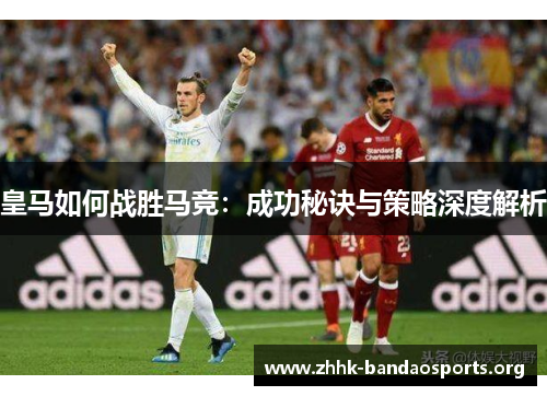 皇马如何战胜马竞:成功秘诀与策略深度解析 皇马如何战胜马竞:成功秘诀与策略深度解析