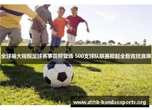 全球最大规模足球赛事震撼登场 500支球队联赛掀起全新竞技浪潮 全球最大规模足球赛事震撼登场 500支球队联赛掀起全新竞技浪潮