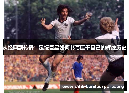 从经典到传奇:足坛巨星如何书写属于自己的辉煌历史 从经典到传奇:足坛巨星如何书写属于自己的辉煌历史