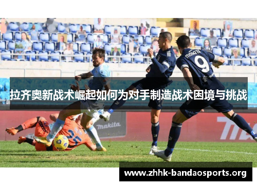 拉齐奥新战术崛起如何为对手制造战术困境与挑战 拉齐奥新战术崛起如何为对手制造战术困境与挑战