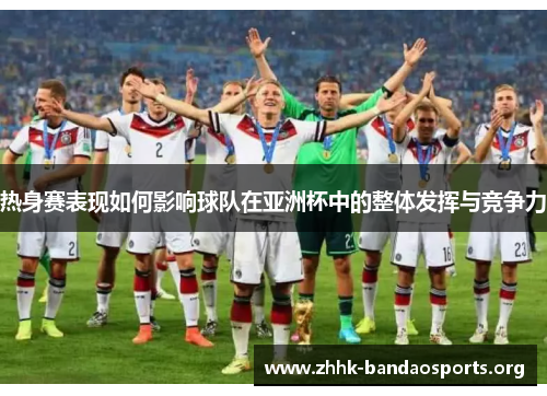 热身赛表现如何影响球队在亚洲杯中的整体发挥与竞争力 热身赛表现如何影响球队在亚洲杯中的整体发挥与竞争力