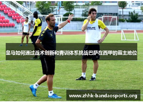 皇马如何通过战术创新和青训体系挑战巴萨在西甲的霸主地位 皇马如何通过战术创新和青训体系挑战巴萨在西甲的霸主地位