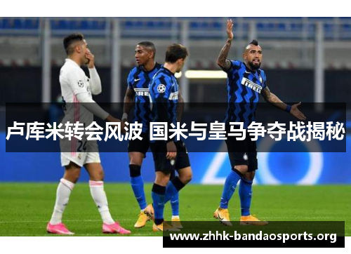 卢库米转会风波 国米与皇马争夺战揭秘