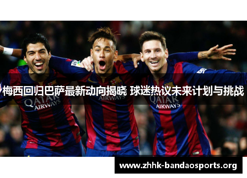梅西回归巴萨最新动向揭晓 球迷热议未来计划与挑战 梅西回归巴萨最新动向揭晓 球迷热议未来计划与挑战