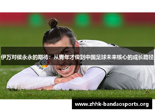伊万对侯永永的期待:从青年才俊到中国足球未来核心的成长路径 伊万对侯永永的期待:从青年才俊到中国足球未来核心的成长路径