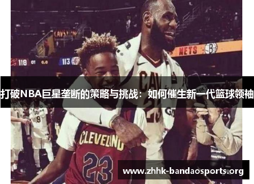 打破NBA巨星垄断的策略与挑战:如何催生新一代篮球领袖 打破NBA巨星垄断的策略与挑战:如何催生新一代篮球领袖