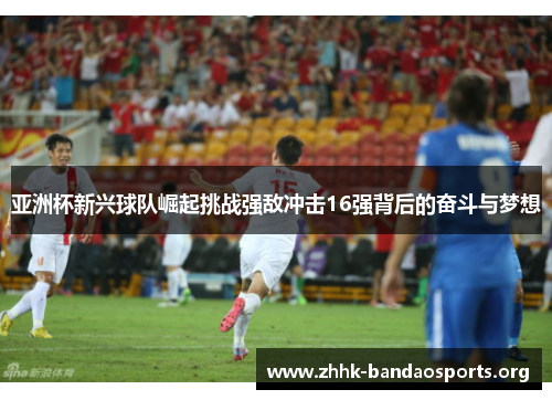 亚洲杯新兴球队崛起挑战强敌冲击16强背后的奋斗与梦想 亚洲杯新兴球队崛起挑战强敌冲击16强背后的奋斗与梦想