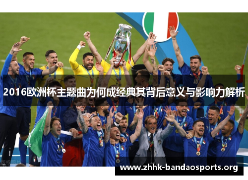 2016欧洲杯主题曲为何成经典其背后意义与影响力解析 2016欧洲杯主题曲为何成经典其背后意义与影响力解析