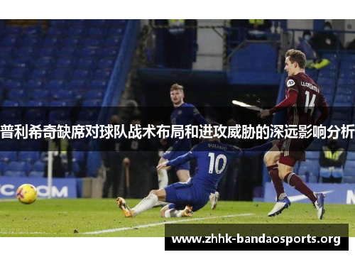 普利希奇缺席对球队战术布局和进攻威胁的深远影响分析 普利希奇缺席对球队战术布局和进攻威胁的深远影响分析