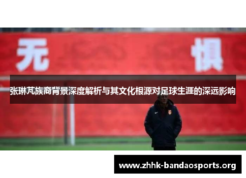 张琳芃族裔背景深度解析与其文化根源对足球生涯的深远影响 张琳芃族裔背景深度解析与其文化根源对足球生涯的深远影响