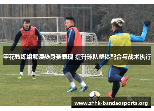 申花教练组解读热身赛表现 提升球队整体配合与战术执行 申花教练组解读热身赛表现 提升球队整体配合与战术执行