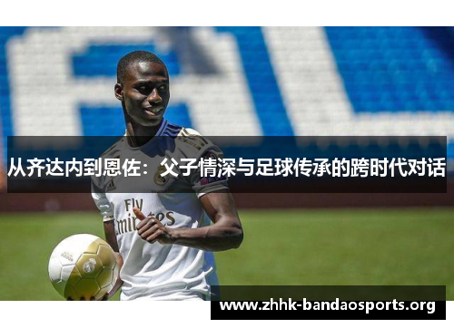 从齐达内到恩佐:父子情深与足球传承的跨时代对话 从齐达内到恩佐:父子情深与足球传承的跨时代对话