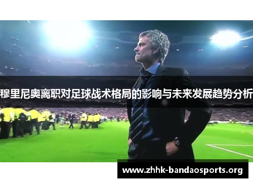 穆里尼奥离职对足球战术格局的影响与未来发展趋势分析