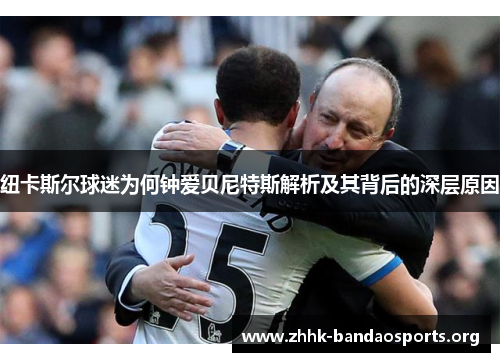 纽卡斯尔球迷为何钟爱贝尼特斯解析及其背后的深层原因