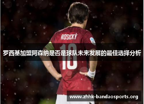 罗西基加盟阿森纳是否是球队未来发展的最佳选择分析 罗西基加盟阿森纳是否是球队未来发展的最佳选择分析