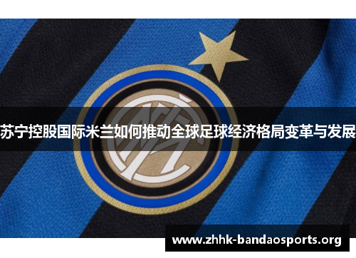 苏宁控股国际米兰如何推动全球足球经济格局变革与发展 苏宁控股国际米兰如何推动全球足球经济格局变革与发展