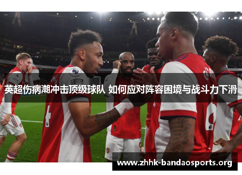 英超伤病潮冲击顶级球队 如何应对阵容困境与战斗力下滑 英超伤病潮冲击顶级球队 如何应对阵容困境与战斗力下滑