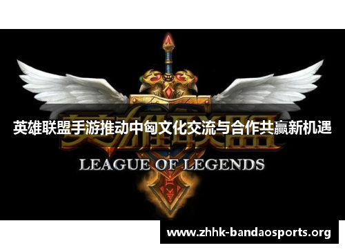 英雄联盟手游推动中匈文化交流与合作共赢新机遇 英雄联盟手游推动中匈文化交流与合作共赢新机遇
