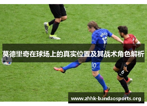 莫德里奇在球场上的真实位置及其战术角色解析 莫德里奇在球场上的真实位置及其战术角色解析