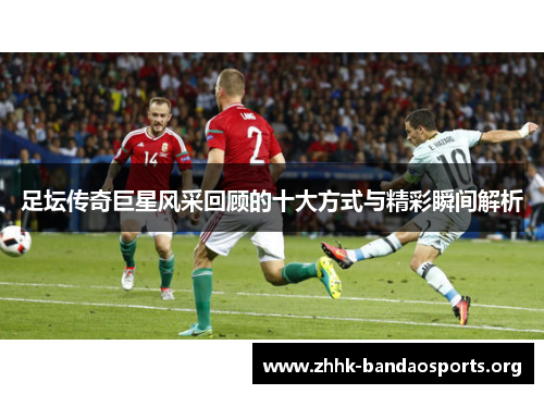 足坛传奇巨星风采回顾的十大方式与精彩瞬间解析 足坛传奇巨星风采回顾的十大方式与精彩瞬间解析