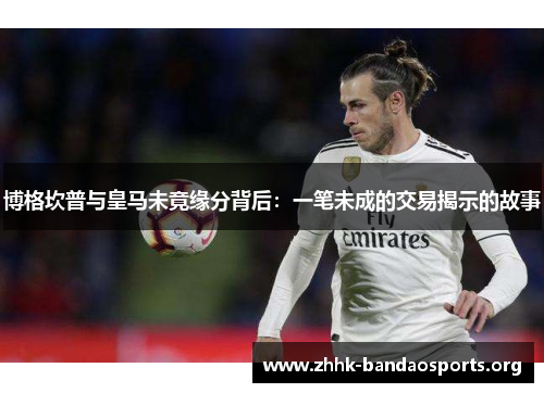 博格坎普与皇马未竟缘分背后:一笔未成的交易揭示的故事 博格坎普与皇马未竟缘分背后:一笔未成的交易揭示的故事
